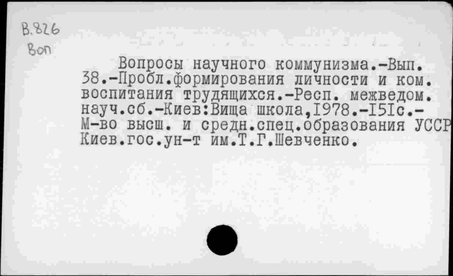 ﻿в.вгб
Вопросы научного коммунизма.-Вып. 38.-Пробл.формирования личности и ком. воспитания трудящихся.-Респ. межведом. науч.сб.-Киев:Вища школа,1978.-151с.-М-во высш, и средн.спец.образования УС Киев.гос.ун-т им.Т.Г.Шевченко.